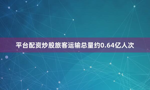 平台配资炒股旅客运输总量约0.64亿人次