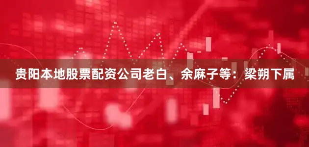 贵阳本地股票配资公司老白、余麻子等：梁朔下属