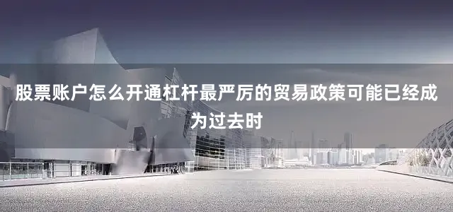 股票账户怎么开通杠杆最严厉的贸易政策可能已经成为过去时