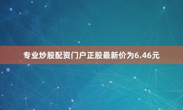 专业炒股配资门户正股最新价为6.46元