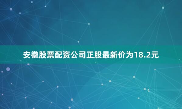 安徽股票配资公司正股最新价为18.2元