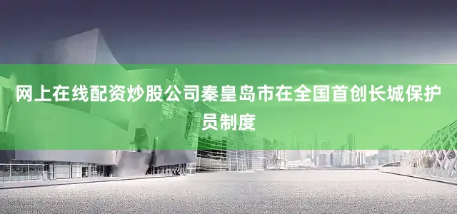 网上在线配资炒股公司秦皇岛市在全国首创长城保护员制度
