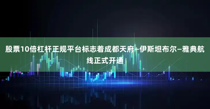 股票10倍杠杆正规平台标志着成都天府—伊斯坦布尔—雅典航线正式开通