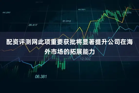 配资评测网此项重要获批将显著提升公司在海外市场的拓展能力