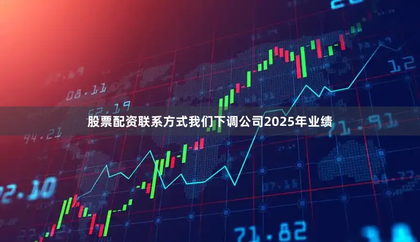 股票配资联系方式我们下调公司2025年业绩