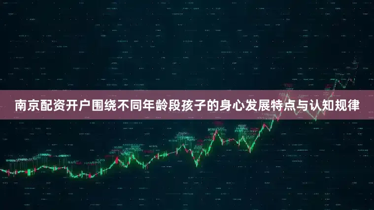 南京配资开户围绕不同年龄段孩子的身心发展特点与认知规律
