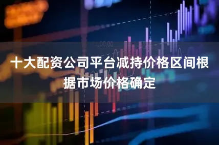 十大配资公司平台减持价格区间根据市场价格确定