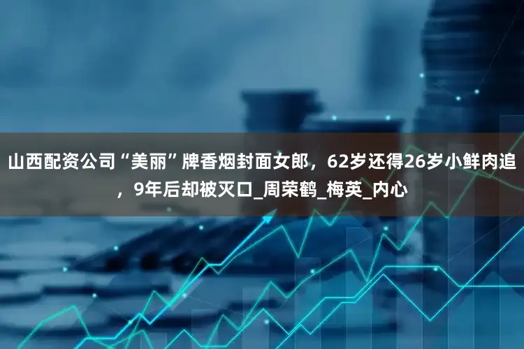 山西配资公司“美丽”牌香烟封面女郎，62岁还得26岁小鲜肉追，9年后却被灭口_周荣鹤_梅英_内心