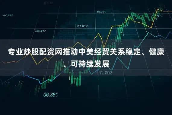 专业炒股配资网推动中美经贸关系稳定、健康、可持续发展