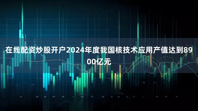 在线配资炒股开户2024年度我国核技术应用产值达到8900亿元